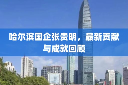 哈爾濱國(guó)企張貴明，最新貢獻(xiàn)與成就回顧