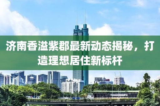 濟南香溢紫郡最新動態(tài)揭秘，打造理想居住新標(biāo)桿