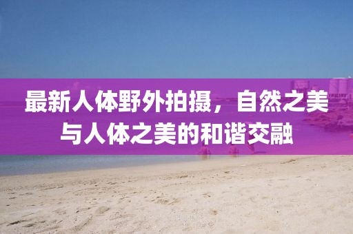 最新人體野外拍攝，自然之美與人體之美的和諧交融