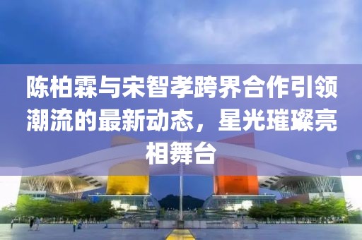 陳柏霖與宋智孝跨界合作引領潮流的最新動態(tài)，星光璀璨亮相舞臺