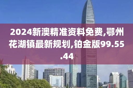 2024新澳精準(zhǔn)資料免費(fèi),鄂州花湖鎮(zhèn)最新規(guī)劃,鉑金版99.55.44