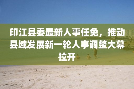 印江縣委最新人事任免，推動縣域發(fā)展新一輪人事調(diào)整大幕拉開