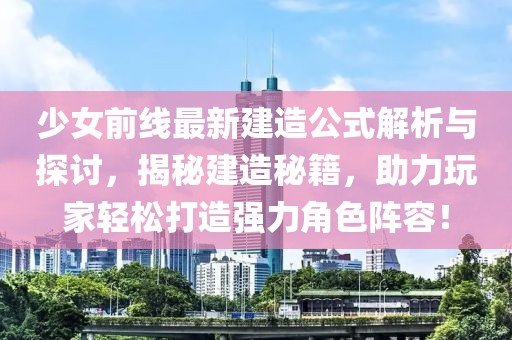 少女前線最新建造公式解析與探討，揭秘建造秘籍，助力玩家輕松打造強力角色陣容！