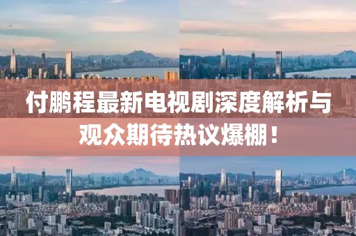 付鵬程最新電視劇深度解析與觀眾期待熱議爆棚！