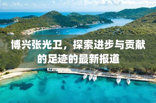 博興張光衛(wèi)，探索進步與貢獻的足跡的最新報道
