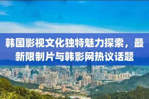 韓國影視文化獨特魅力探索，最新限制片與韓影網(wǎng)熱議話題