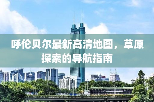 呼倫貝爾最新高清地圖，草原探索的導航指南