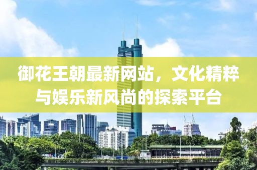 御花王朝最新網(wǎng)站，文化精粹與娛樂新風(fēng)尚的探索平臺