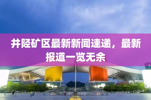 井陘礦區(qū)最新新聞速遞，最新報(bào)道一覽無余