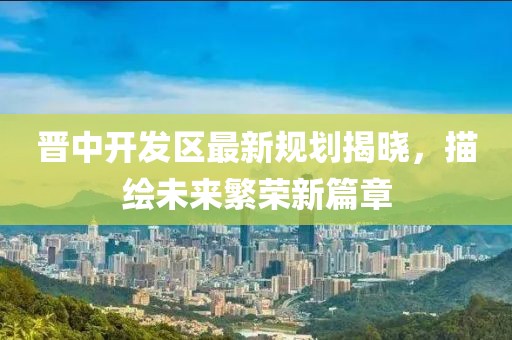 晉中開(kāi)發(fā)區(qū)最新規(guī)劃揭曉，描繪未來(lái)繁榮新篇章