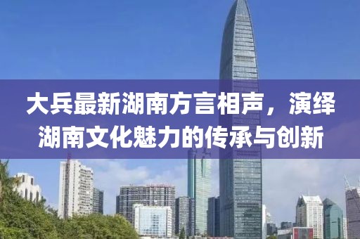 大兵最新湖南方言相聲，演繹湖南文化魅力的傳承與創(chuàng)新
