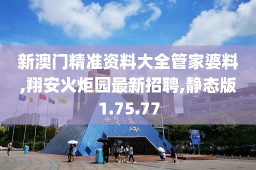 新澳門(mén)精準(zhǔn)資料大全管家婆料,翔安火炬園最新招聘,靜態(tài)版1.75.77