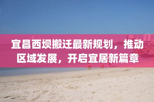 宜昌西壩搬遷最新規(guī)劃，推動區(qū)域發(fā)展，開啟宜居新篇章