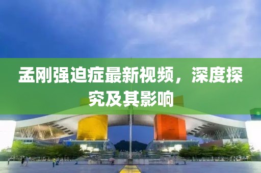 孟剛強(qiáng)迫癥最新視頻，深度探究及其影響