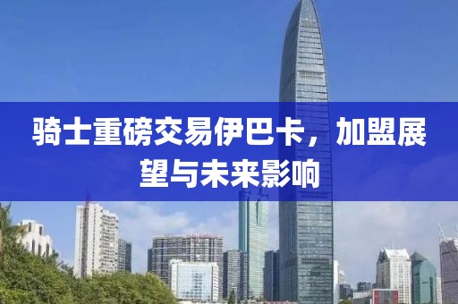 騎士重磅交易伊巴卡，加盟展望與未來影響