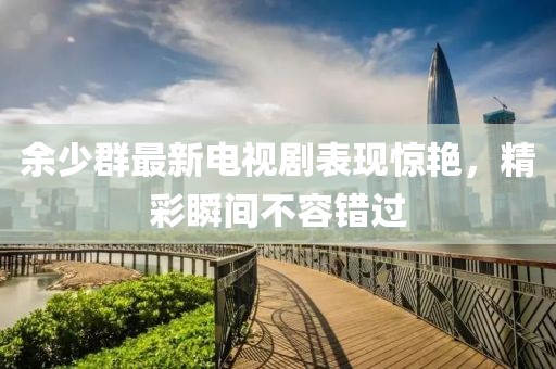 余少群最新電視劇表現(xiàn)驚艷，精彩瞬間不容錯過
