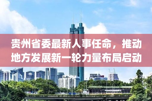 貴州省委最新人事任命，推動地方發(fā)展新一輪力量布局啟動