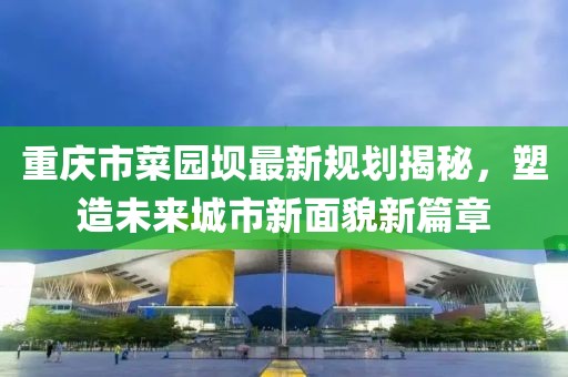重慶市菜園壩最新規(guī)劃揭秘，塑造未來城市新面貌新篇章