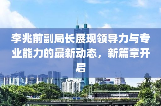 李兆前副局長展現(xiàn)領導力與專業(yè)能力的最新動態(tài)，新篇章開啟