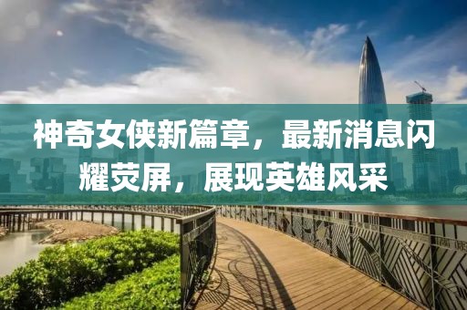 神奇女俠新篇章，最新消息閃耀熒屏，展現(xiàn)英雄風(fēng)采