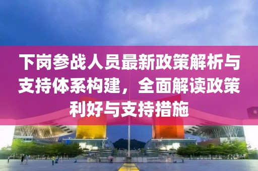 下崗參戰(zhàn)人員最新政策解析與支持體系構(gòu)建，全面解讀政策利好與支持措施
