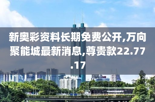 新奧彩資料長期免費公開,萬向聚能城最新消息,尊貴款22.77.17