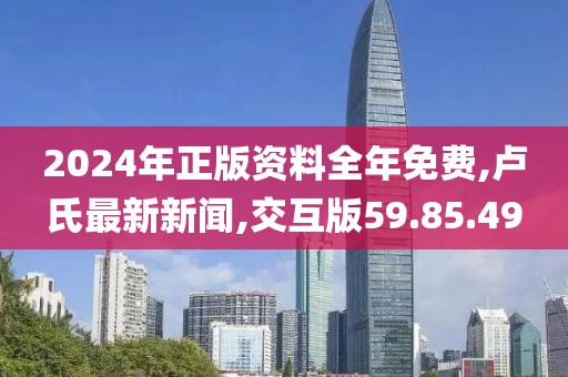 2024年正版資料全年免費,盧氏最新新聞,交互版59.85.49