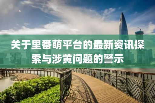 關(guān)于里番萌平臺的最新資訊探索與涉黃問題的警示