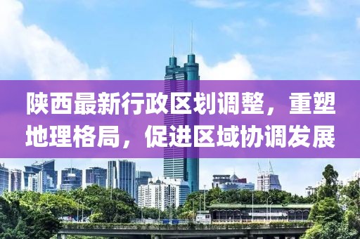 陜西最新行政區(qū)劃調整，重塑地理格局，促進區(qū)域協(xié)調發(fā)展