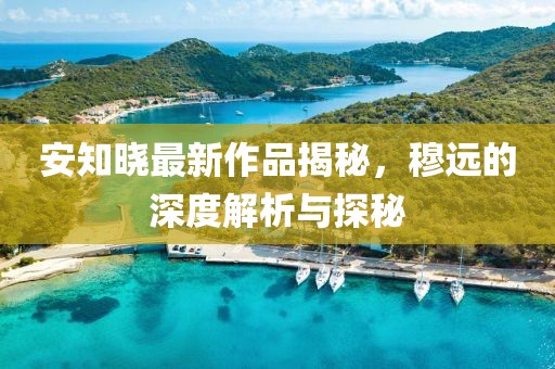 安知曉最新作品揭秘，穆遠的深度解析與探秘