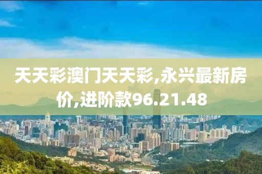 天天彩澳門天天彩,永興最新房價,進階款96.21.48
