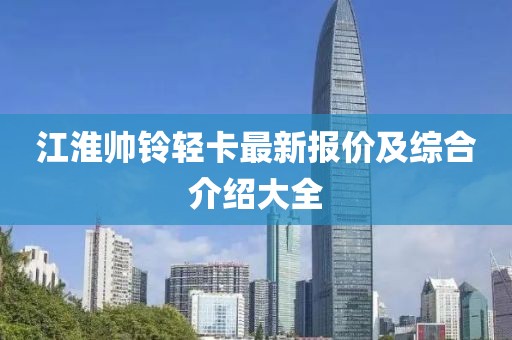 江淮帥鈴輕卡最新報(bào)價(jià)及綜合介紹大全