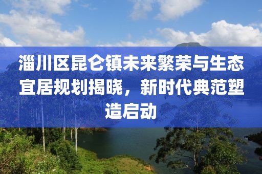 淄川區(qū)昆侖鎮(zhèn)未來(lái)繁榮與生態(tài)宜居規(guī)劃揭曉，新時(shí)代典范塑造啟動(dòng)