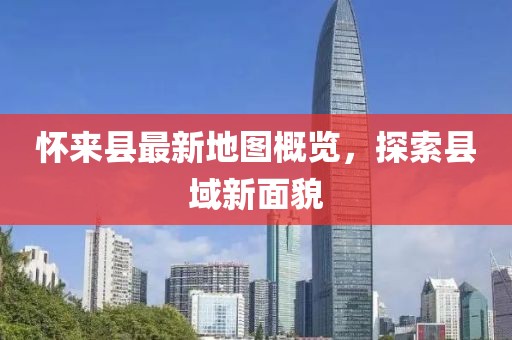 懷來縣最新地圖概覽，探索縣域新面貌