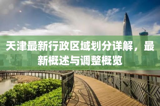 天津最新行政區(qū)域劃分詳解，最新概述與調(diào)整概覽