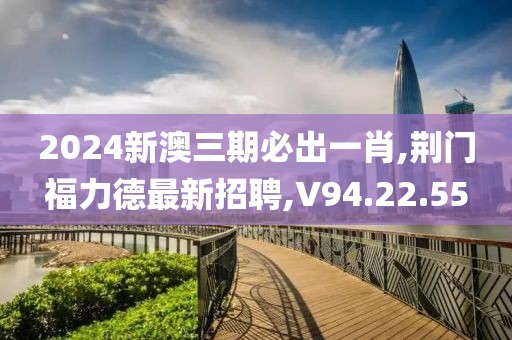 2024新澳三期必出一肖,荊門福力德最新招聘,V94.22.55