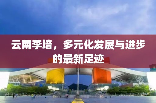 云南李培，多元化發(fā)展與進(jìn)步的最新足跡