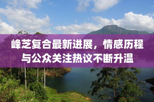 峰芝復合最新進展，情感歷程與公眾關注熱議不斷升溫