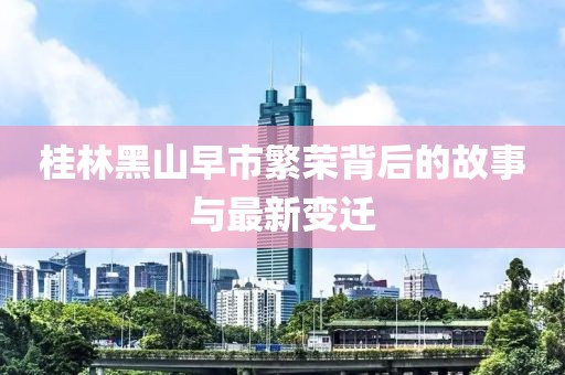 桂林黑山早市繁榮背后的故事與最新變遷