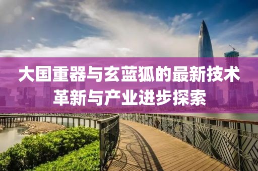大國重器與玄藍狐的最新技術革新與產(chǎn)業(yè)進步探索