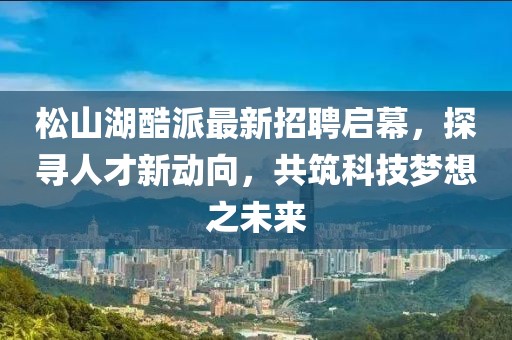 松山湖酷派最新招聘啟幕，探尋人才新動(dòng)向，共筑科技?jí)粝胫磥?lái)