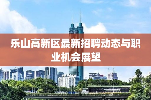 樂山高新區(qū)最新招聘動態(tài)與職業(yè)機會展望