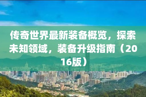 傳奇世界最新裝備概覽，探索未知領(lǐng)域，裝備升級指南（2016版）