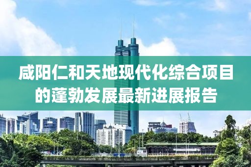 咸陽仁和天地現(xiàn)代化綜合項(xiàng)目的蓬勃發(fā)展最新進(jìn)展報(bào)告