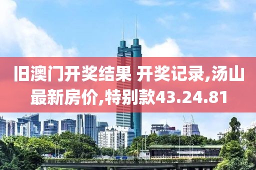 舊澳門開獎結果 開獎記錄,湯山最新房價,特別款43.24.81