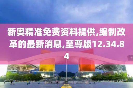 新奧精準(zhǔn)免費(fèi)資料提供,編制改革的最新消息,至尊版12.34.84
