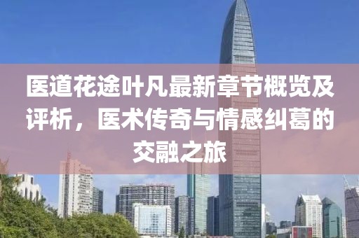 醫(yī)道花途葉凡最新章節(jié)概覽及評析，醫(yī)術(shù)傳奇與情感糾葛的交融之旅
