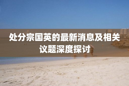 處分宗國英的最新消息及相關(guān)議題深度探討