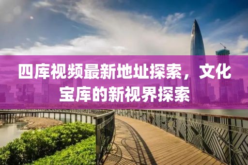 四庫(kù)視頻最新地址探索，文化寶庫(kù)的新視界探索