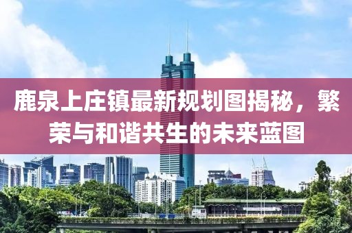 鹿泉上莊鎮(zhèn)最新規(guī)劃圖揭秘，繁榮與和諧共生的未來藍(lán)圖